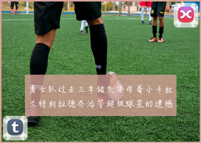 勇士队过去三年错失字母哥小卡杜兰特利拉德乔治等超级球星的遗憾回顾