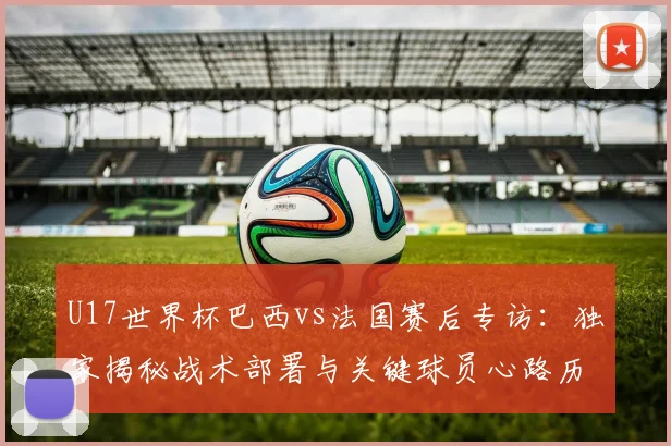 U17世界杯巴西vs法国赛后专访:独家揭秘战术部署与关键球员心路历程