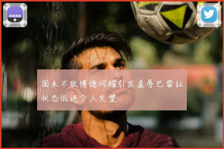 国米不敌博德闪耀引发羞辱巴雷拉状态低迷令人失望