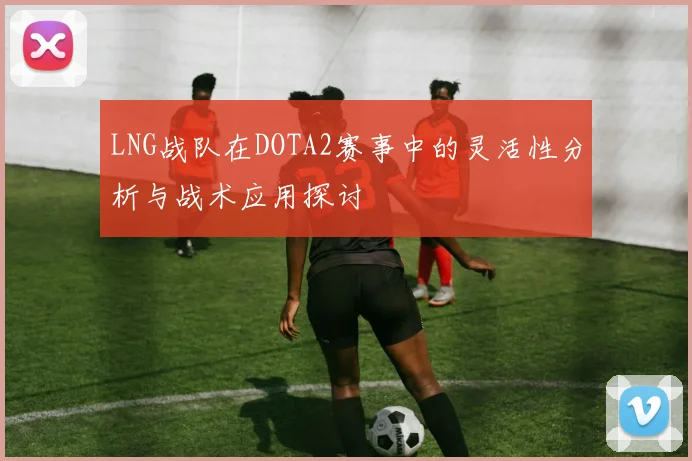 LNG战队在DOTA2赛事中的灵活性分析与战术应用探讨
