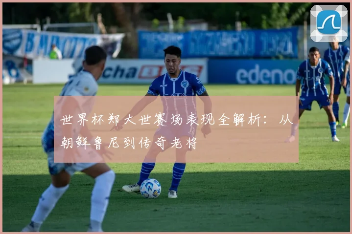 世界杯郑大世赛场表现全解析:从朝鲜鲁尼到传奇老将