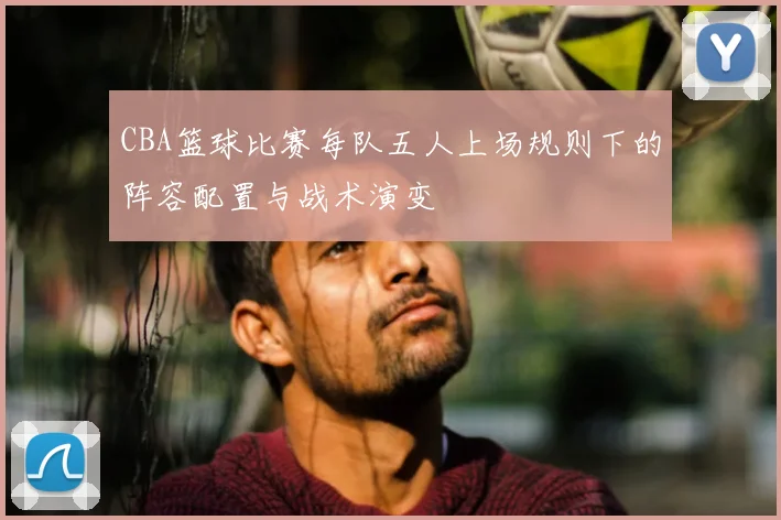 CBA篮球比赛每队五人上场规则下的阵容配置与战术演变