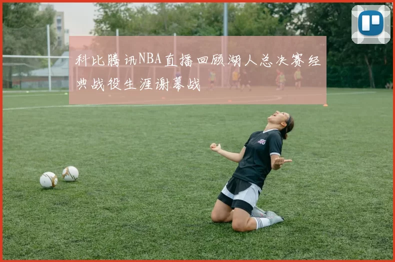 科比腾讯NBA直播回顾湖人总决赛经典战役生涯谢幕战