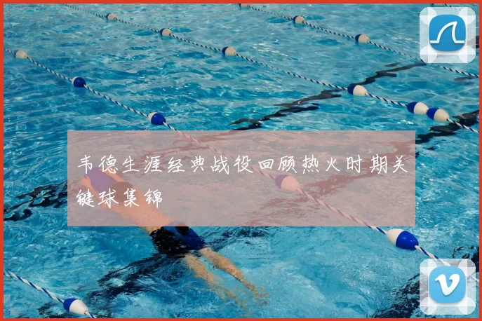 韦德生涯经典战役回顾热火时期关键球集锦