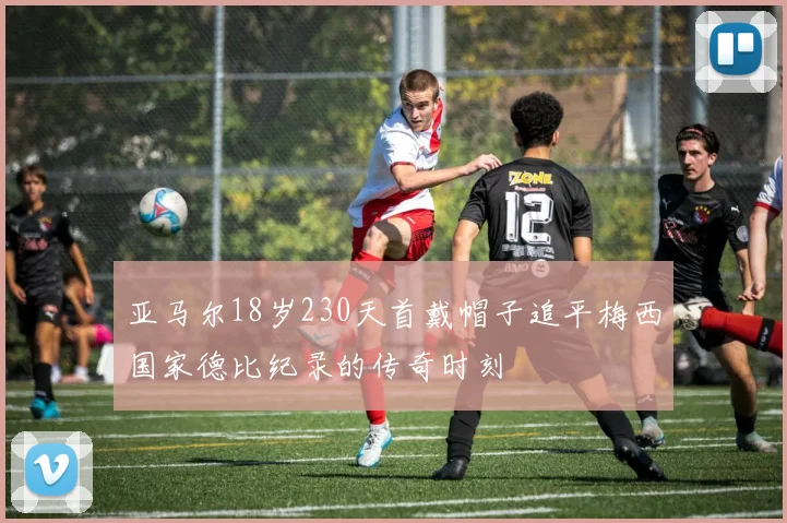 亚马尔18岁230天首戴帽子追平梅西国家德比纪录的传奇时刻