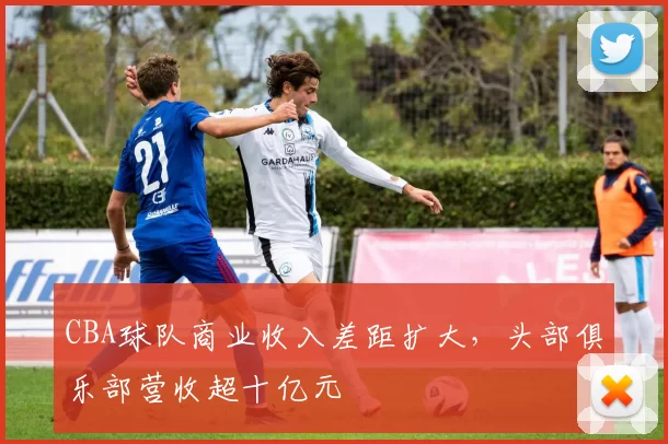 CBA球队商业收入差距扩大，头部俱乐部营收超十亿元