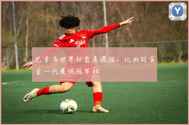 巴拿马世界杯首秀遇挫,比利时黄金一代展现冠军相