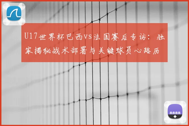 U17世界杯巴西vs法国赛后专访:独家揭秘战术部署与关键球员心路历程