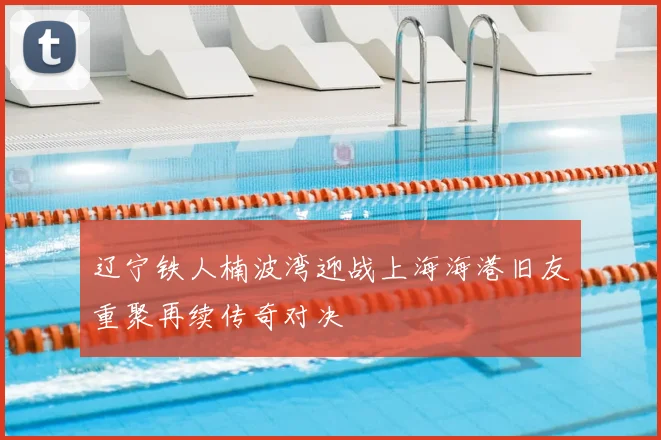 辽宁铁人楠波湾迎战上海海港旧友重聚再续传奇对决