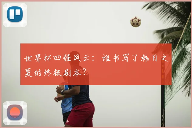世界杯四强风云：谁书写了韩日之夏的终极剧本？