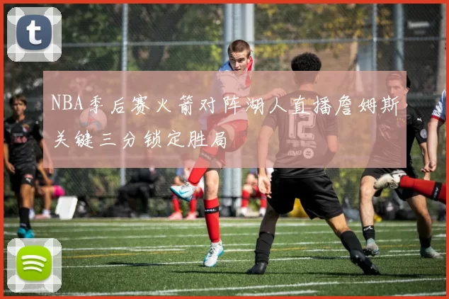 NBA季后赛火箭对阵湖人直播詹姆斯关键三分锁定胜局