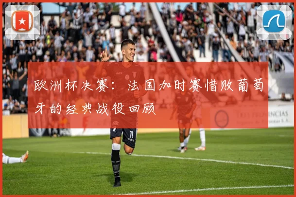 欧洲杯决赛：法国加时赛惜败葡萄牙的经典战役回顾