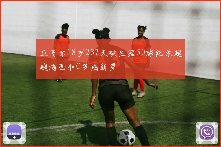 亚马尔18岁237天破生涯50球纪录超越梅西和C罗成新星