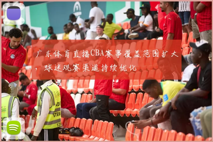 广东体育直播CBA赛事覆盖范围扩大，球迷观赛渠道持续优化