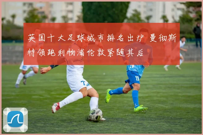 英国十大足球城市排名出炉 曼彻斯特领跑利物浦伦敦紧随其后