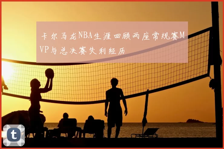 卡尔马龙NBA生涯回顾两座常规赛MVP与总决赛失利经历