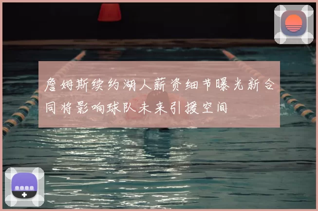 詹姆斯续约湖人薪资细节曝光新合同将影响球队未来引援空间