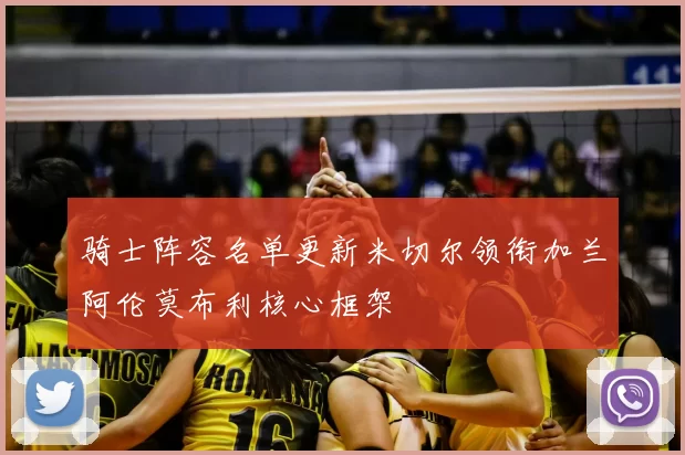 骑士阵容名单更新米切尔领衔加兰阿伦莫布利核心框架