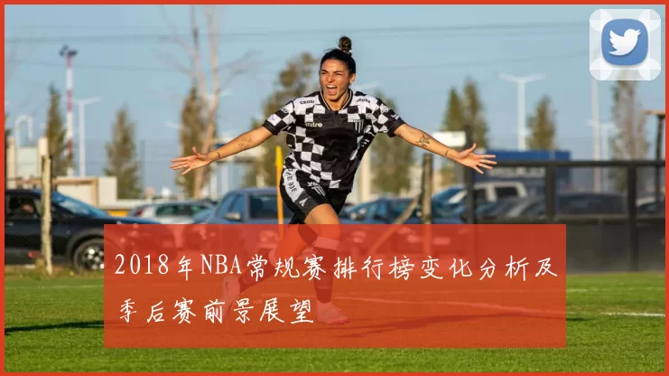 2018年NBA常规赛排行榜变化分析及季后赛前景展望