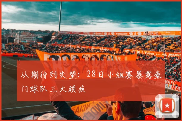 从期待到失望:28日小组赛暴露豪门球队三大顽疾