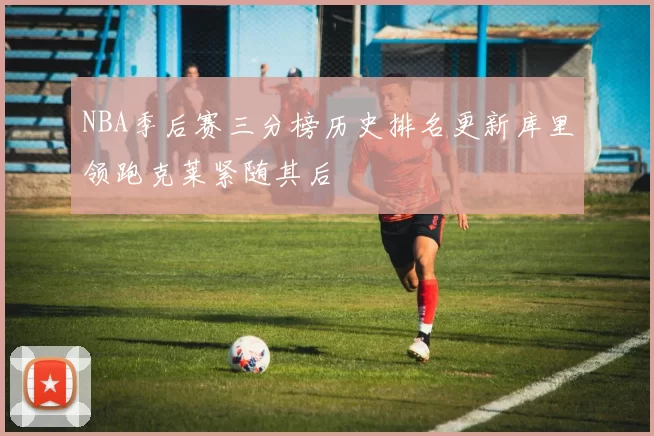 NBA季后赛三分榜历史排名更新库里领跑克莱紧随其后