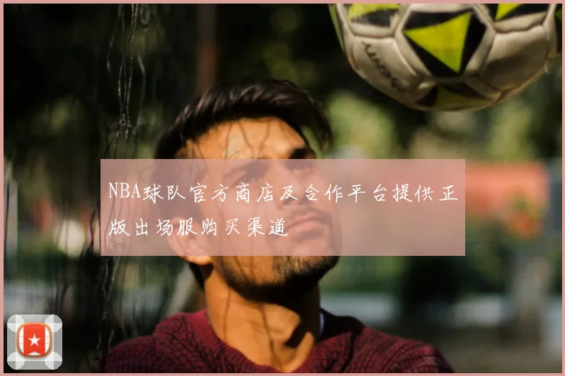 NBA球队官方商店及合作平台提供正版出场服购买渠道