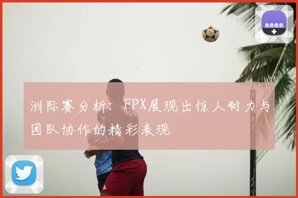 洲际赛分析：FPX展现出惊人耐力与团队协作的精彩表现