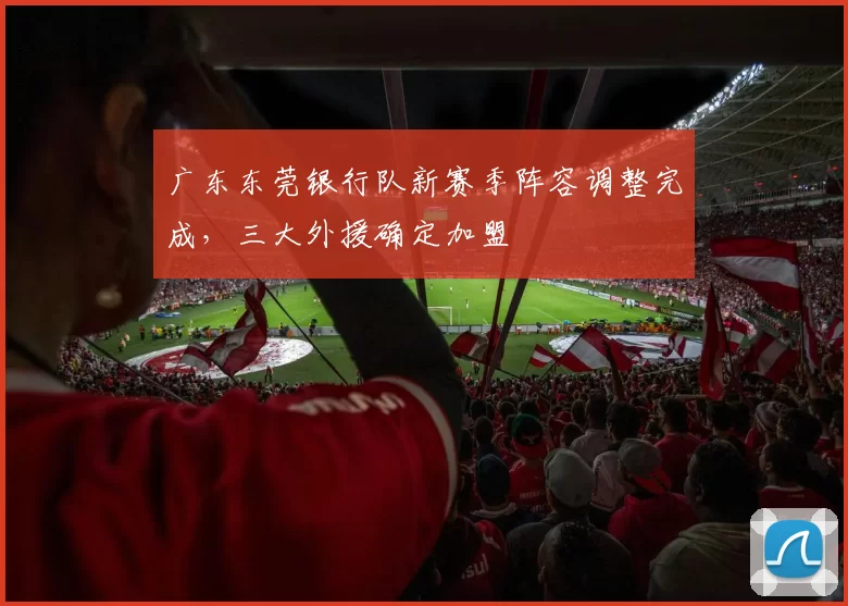 广东东莞银行队新赛季阵容调整完成，三大外援确定加盟