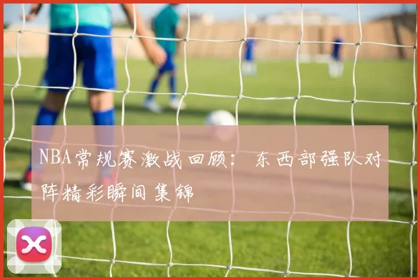 NBA常规赛激战回顾：东西部强队对阵精彩瞬间集锦
