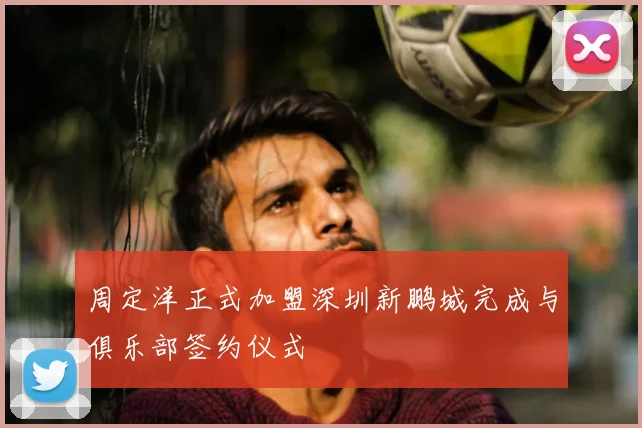 周定洋正式加盟深圳新鹏城完成与俱乐部签约仪式