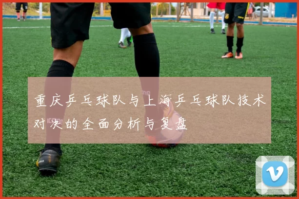 重庆乒乓球队与上海乒乓球队技术对决的全面分析与复盘