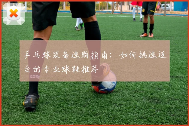 乒乓球装备选购指南:如何挑选适合的专业球鞋推荐