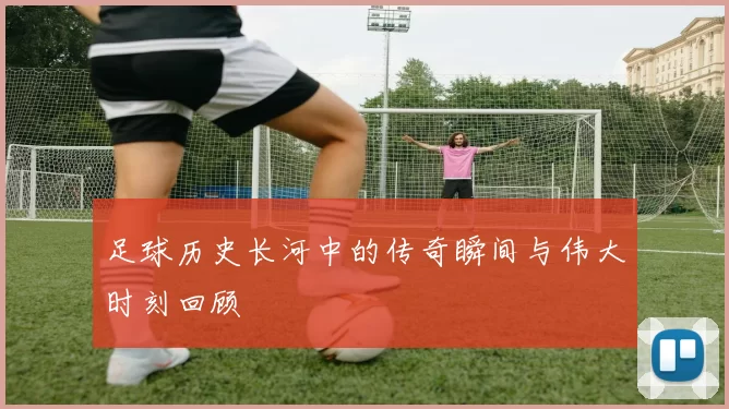 足球历史长河中的传奇瞬间与伟大时刻回顾