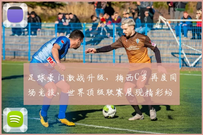 足球豪门激战升级，梅西C罗再度同场竞技，世界顶级联赛展现精彩纷呈对决