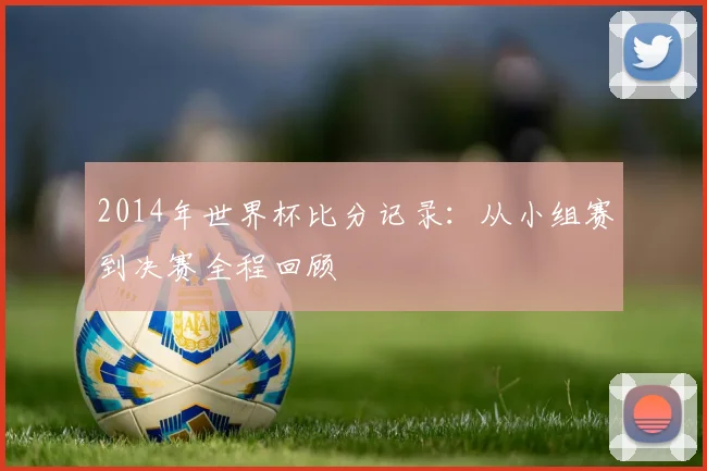 2014年世界杯比分记录:从小组赛到决赛全程回顾