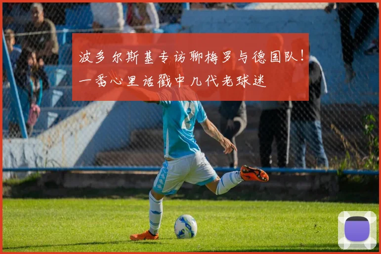 波多尔斯基专访聊梅罗与德国队!一番心里话戳中几代老球迷