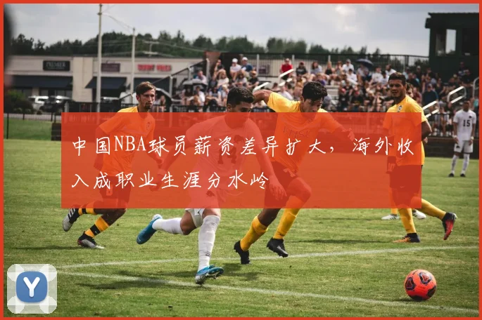 中国NBA球员薪资差异扩大,海外收入成职业生涯分水岭
