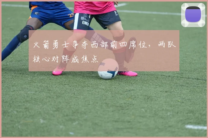 火箭勇士争夺西部前四席位,两队核心对阵成焦点