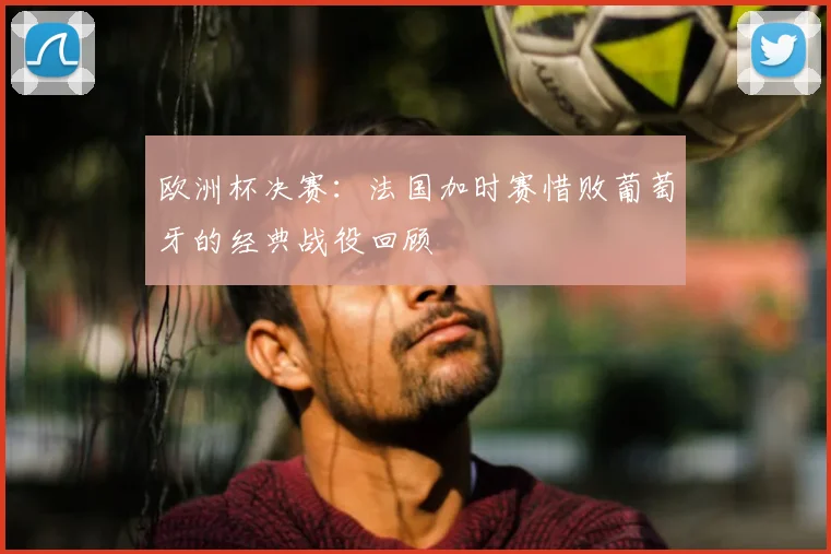 欧洲杯决赛:法国加时赛惜败葡萄牙的经典战役回顾
