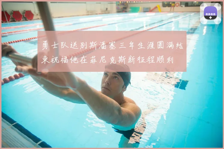勇士队送别斯潘塞三年生涯圆满结束祝福他在菲尼克斯新征程顺利