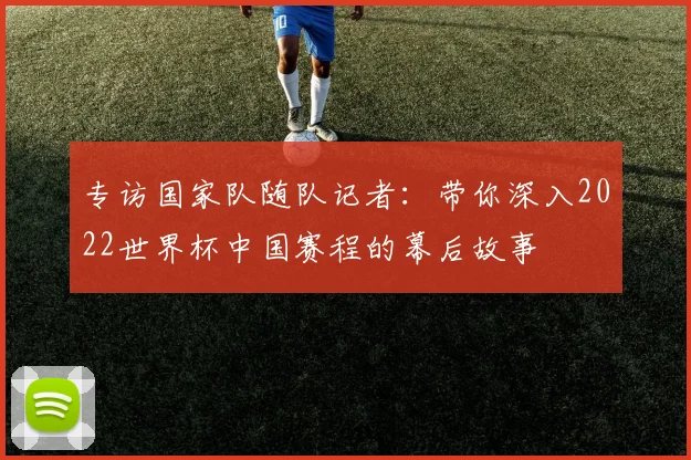 专访国家队随队记者:带你深入2022世界杯中国赛程的幕后故事