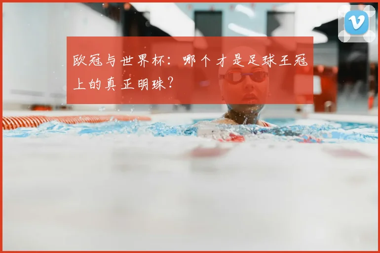 欧冠与世界杯：哪个才是足球王冠上的真正明珠？