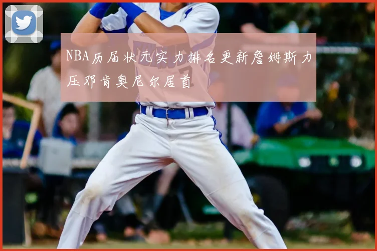 NBA历届状元实力排名更新詹姆斯力压邓肯奥尼尔居首