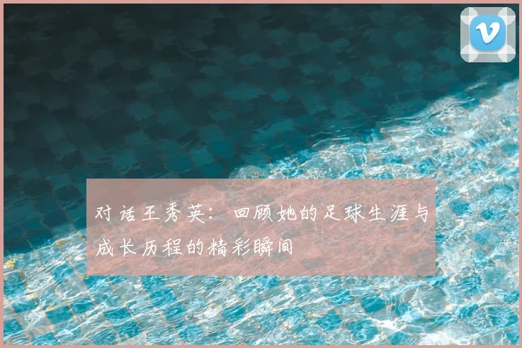 对话王秀英:回顾她的足球生涯与成长历程的精彩瞬间
