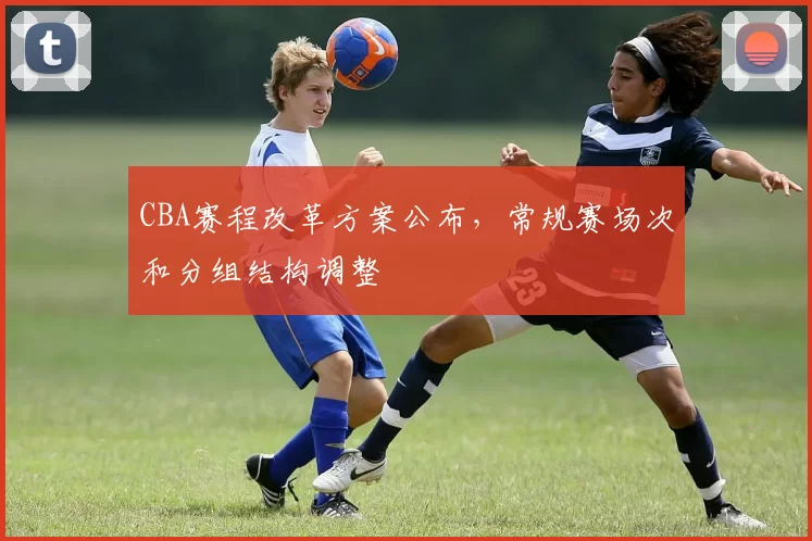 CBA赛程改革方案公布，常规赛场次和分组结构调整