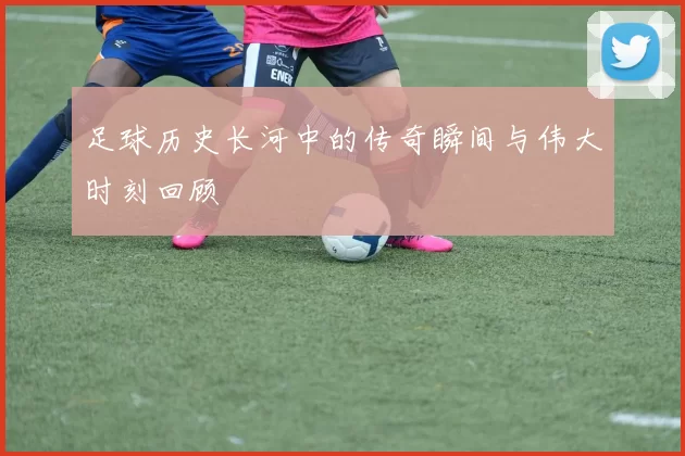 足球历史长河中的传奇瞬间与伟大时刻回顾