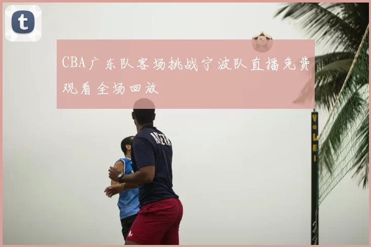 CBA广东队客场挑战宁波队直播免费观看全场回放