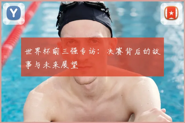 世界杯前三强专访:决赛背后的故事与未来展望