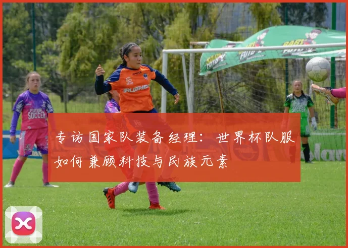 专访国家队装备经理:世界杯队服如何兼顾科技与民族元素