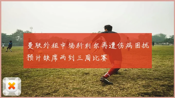 曼联外租中场科利尔再遭伤病困扰预计缺席两到三周比赛